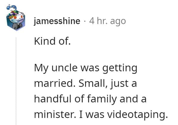 wedding objection stories: Kind of. My uncle was getting married. Small, just a handful of family and a minister. I was videotaping.