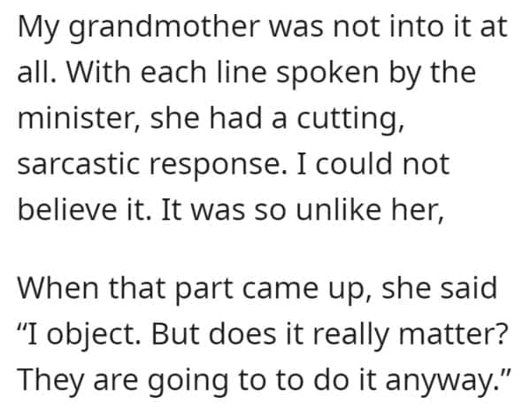 wedding objection stories: My grandmother was not into it at all. With each line spoken by the minister, she had a cutting, sarcastic response. I could not believe it. It was so unlike her, When that part came up, she said "I object. But does it really matter? They are going to to do it anyway."