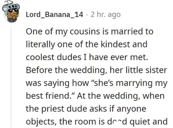 wedding objection stories: One of my cousins is married to literally one of the kindest and coolest dudes I have ever met. Before the wedding, her little sister was saying how "she's marrying my best friend." At the wedding, when the priest dude asks if anyone objects, the room is ded quiet and