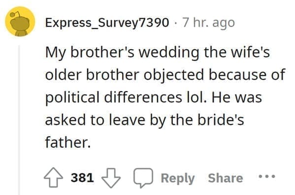 wedding objection stories: My brother's wedding the wife's older brother objected because of political differences lol. He was asked to leave by the bride's father.