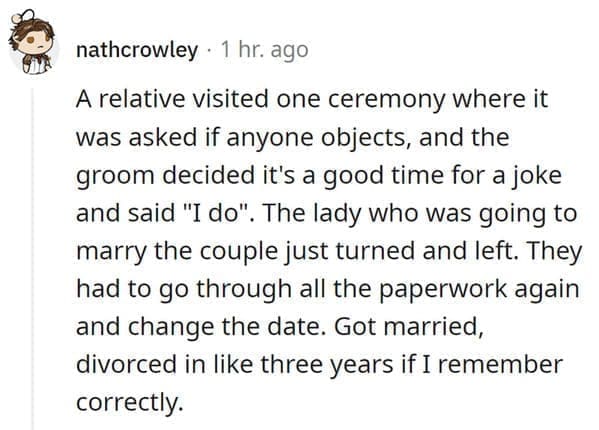 wedding objection stories: A relative visited one ceremony where it was asked if anyone objects, and the groom decided it's a good time for a joke and said "I do". The lady who was going to marry the couple just turned and left. They had to go through all the paperwork again and change the date. Got married, divorced in like three years if I remember correctly.