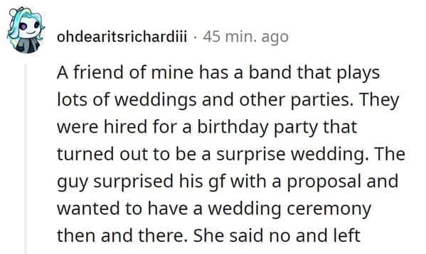wedding objection stories: A friend of mine has a band that plays lots of weddings and other parties. They were hired for a birthday party that turned out to be a surprise wedding. The guy surprised his gf with a proposal and wanted to have a wedding ceremony then and there. She said no and left