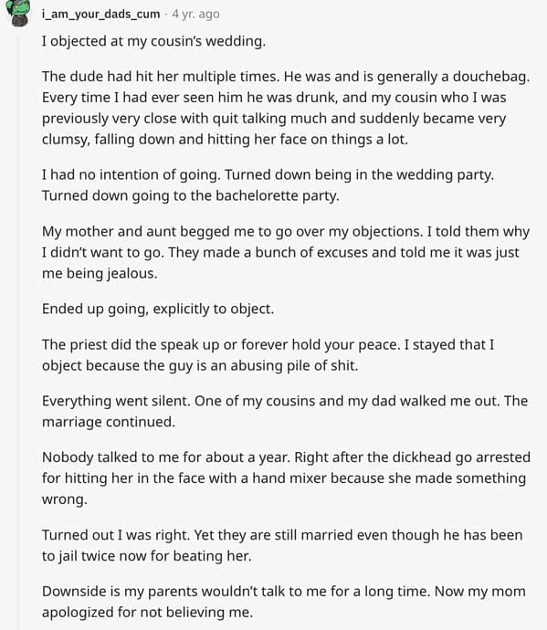 wedding objection stories: I objected at my cousin's wedding. The dude had hit her multiple times. He was and is generally a douchebag. Every time I had ever seen him he was drunk, and my cousin who I was previously very close with quit talking much and suddenly became very clumsy, falling down and hitting her face on things a lot. I had no intention of going. Turned down being in the wedding party. Turned down going to the bachelorette party. My mother and aunt begged me to go over my objections. I told them why I didn't want to go. They made a bunch of excuses and told me it was just me being jealous. Ended up going, explicitly to object. The priest did the speak up or forever hold your peace. I stayed that I object because the guy is an abusing pile of shit. Everything went silent. One of my cousins and my dad walked me out. The marriage continued. Nobody talked to me for about about a year. Right after the dickhead go arrested for hitting her in the face with a hand mixer because she made something wrong. Turned out I was right. Yet they are still married even though he has been to jail twice now for beating her. Downside is my parents wouldn't talk to me for a long time. Now my mom apologized for not believing me.