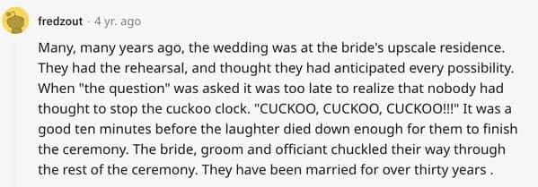 wedding objection stories: Many, many years ago, the wedding was at the bride's upscale residence. They had the rehearsal, and thought they had anticipated every possibility. When "the question" was asked it was too late to realize that nobody had thought to stop the cuckoo clock. "CUCKOO, CUCKOO, CUCKOO!!!" It was a good ten minutes before the laughter died down enough for them to finish the ceremony. The bride, groom and officiant chuckled their way through the rest of the ceremony. They have been married for over thirty years.