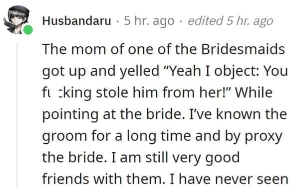 wedding objection stories: The mom of one of the Bridesmaids got up and yelled "Yeah I object: You fl sking stole him from her!" While pointing at the bride. I've known the groom for a long time and by proxy the bride. I am still very good friends with them. I have never seen