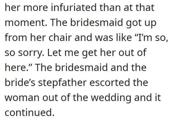 wedding objection stories: her more infuriated than at that moment. The bridesmaid got up from her chair and was like "I'm so, so sorry. Let me get her out of here." The bridesmaid and the bride's stepfather escorted the woman out of the wedding and it continued.