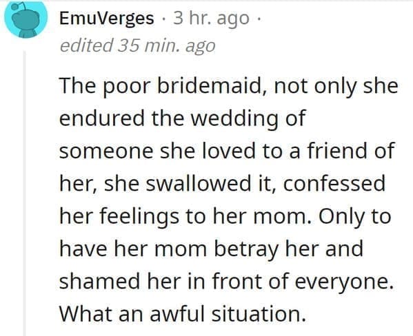 wedding objection stories: The poor bridemaid, not only she endured the wedding of someone she loved to a friend of her, she swallowed it, confessed her feelings to her mom. Only to have her mom betray her and shamed her in front of everyone. What an awful situation.