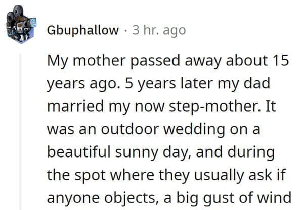 wedding objection stories: My mother passed away about 15 years ago. 5 years later my dad married my now step-mother. It was an outdoor wedding on a beautiful sunny day, and during the spot where they usually ask if anyone objects, a big gust of wind