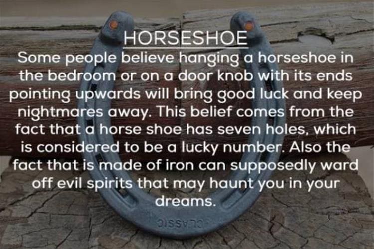 HORSESHOE Some people believe hanging a horseshoe in the bedroom or on a door knob with its ends pointing upwards will bring good luck and keep nightmares away. This belief comes from the fact that a horse shoe has seven holes, which is considered to be a lucky number. Also the fact that is made of iron can supposedly ward off evil spirits that may haunt you in your dreams.