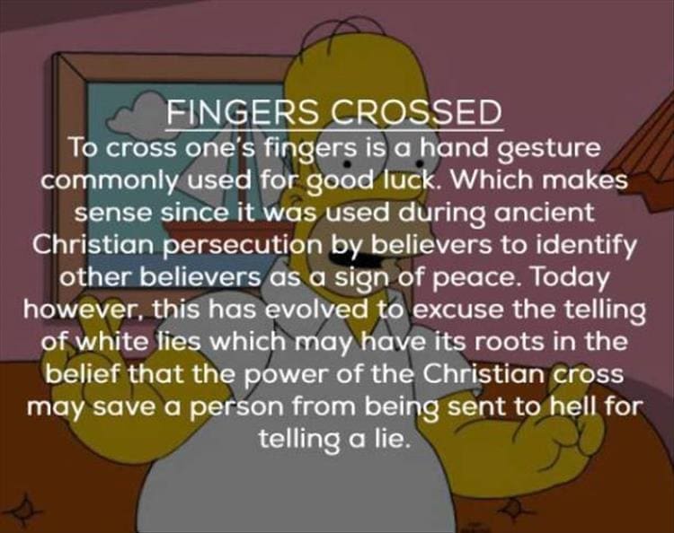 FINGERS CROSSED To cross one's fingers is a hand gesture commonly used for good luck. Which makes sense since it was used during ancient Christian persecution by believers to identify other believers as a sign of peace. Today however, this has evolved to excuse the telling of white lies which may have its roots in the belief that the power of the Christian cross may save a person from being sent to hell for telling a lie.