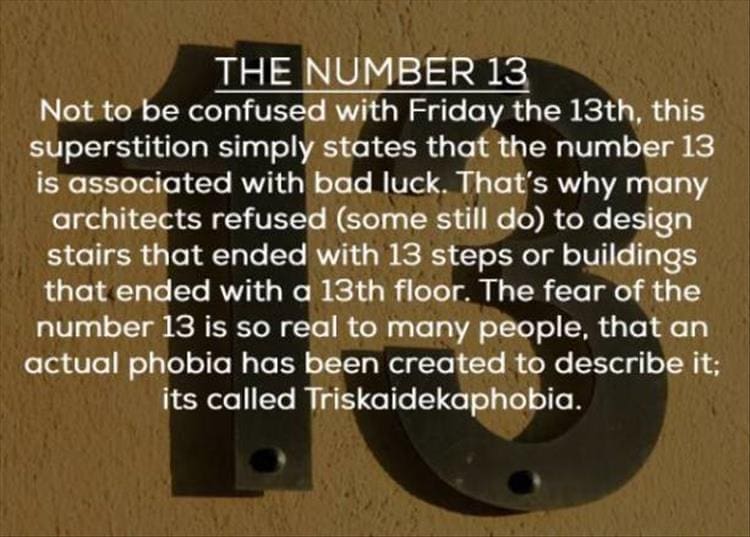 THE NUMBER 13 Not to be confused with Friday the 13th, this superstition simply states that the number 13 is associated with bad luck. That's why many architects refused (some still do) to design stairs that ended with 13 steps or buildings that ended with a 13th floor. The fear of the number 13 is so real to many people, that an actual phobia has been created to describe it; its called Triskaidekaphobia.
