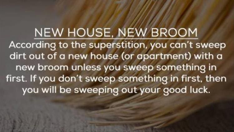 NEW HOUSE, NEW BROOM According to the superstition, you can't sweep dirt out of a new house (or apartment) with a new broom unless you sweep something in first. If you don't sweep something in first, then you will be sweeping out your good luck.