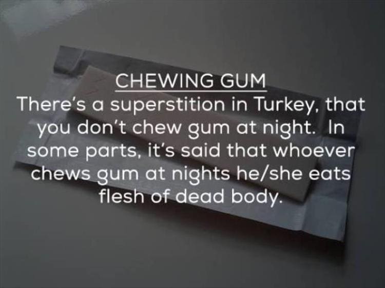 CHEWING GUM There's a superstition in Turkey, that you don't chew gum at night. In some parts, it's said that whoever chews gum at nights he/she eats flesh of dead body.