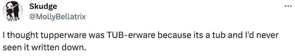 I thought tupperware was TUB-erware because its a tub and I'd never seen it written