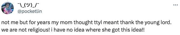 not me but for years my mom thought ttyl meant thank the young lord. we are not religious! ¡ have no idea where she got this idea!!