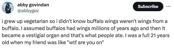i grew up vegetarian so i didn't know buffalo wings weren't wings from a buffalo. I assumed buffalos had wings millions of years ago and then it became a vestigial organ and that's what people ate. I was a full 21 years old when my friend was like "wtf are you on"