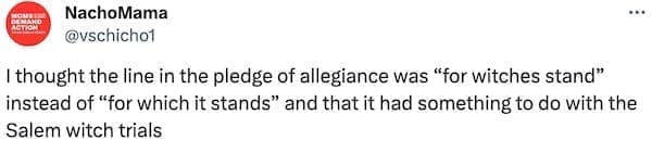 I thought the line in the pledge of allegiance was "for witches stand" instead of "for which it stands" and that it had something to do with the Salem witch trials