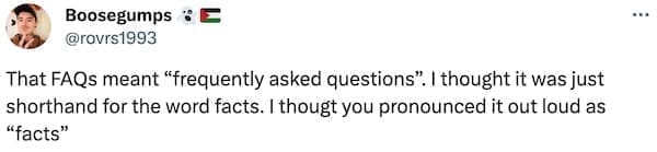 That FAQs meant "frequently asked questions". I thought it was just shorthand for the word facts. I thougt you pronounced it out loud as "facts"