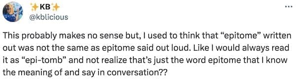 This probably makes no sense but, I used to think that "epitome" written out was not the same as epitome said out loud. Like I would always read it as "epi-tomb" and not realize that's just the word epitome that I know the meaning of and say in conversation??
