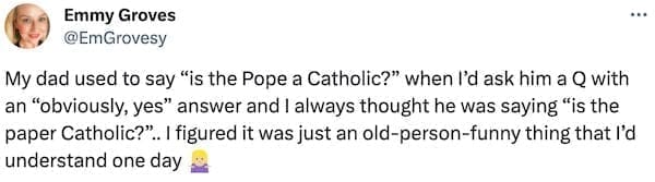 My dad used to say "is the Pope a Catholic?" when I'd ask him a Q with an "obviously, yes" answer and I always thought he was saying "is the paper Catholic?". I figured it was just an old-person-funny thing that I'd understand one day