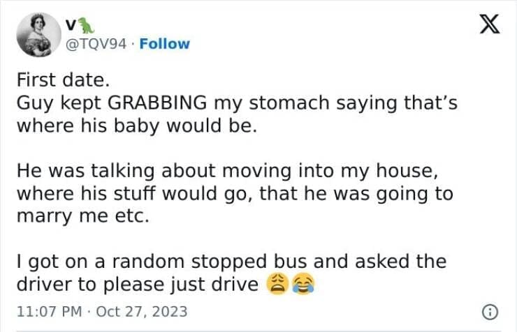 First date. Guy kept GRABBING my stomach saying that's where his baby would be. He was talking about moving into my house, where his stuff would go, that he was going to marry me etc. I got on a random stopped bus and asked the driver to please just drive