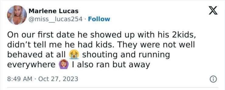 On our first date he showed up with his 2kids, didn't tell me he had kids. They were not well behaved at all f shouting and running everywhere © I also ran but away