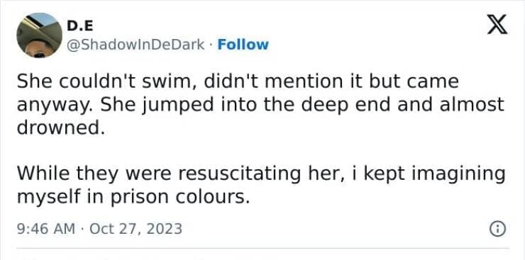 She couldn't swim, didn't mention it but came anyway. She jumped into the deep end and almost drowned. While they were resuscitating her, i kept imagining myself in prison colours.
