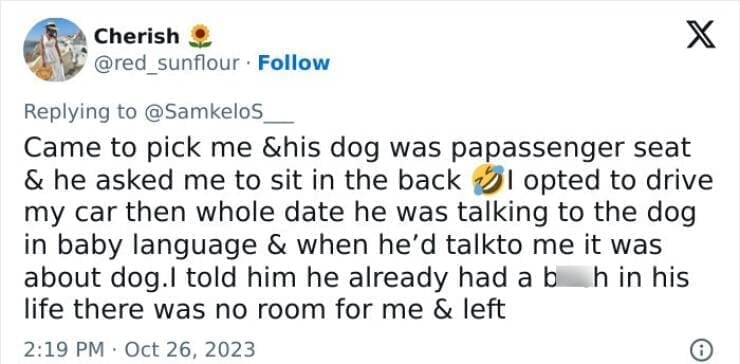 Worst first date stories Came to pick me &his dog was papassenger seat & he asked me to sit in the back l opted to drive my car then whole date he was talking to the dog in baby language & when he'd talkto me it was about dog.I told him he already had a b h in his life there was no room for me & left