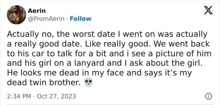 Actually no, the worst date I went on was actually a really good date. Like really good. We went back to his car to talk for a bit and i see a picture of him and his girl on a lanyard and I ask about the girl. He looks me dead in my face and says it's my dead twin brother.