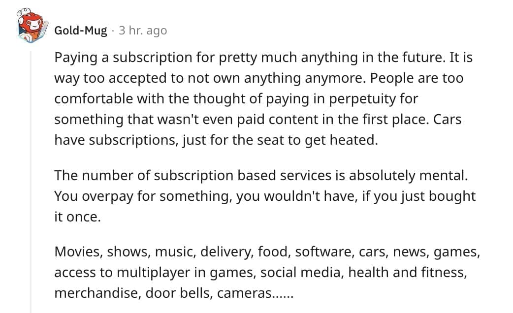 Paying a subscription for pretty much anything in the future. It is way too accepted to not own anything anymore. People are too comfortable with the thought of paying in perpetuity for something that wasn't even paid content in the first place. Cars have subscriptions, just for the seat to get heated.