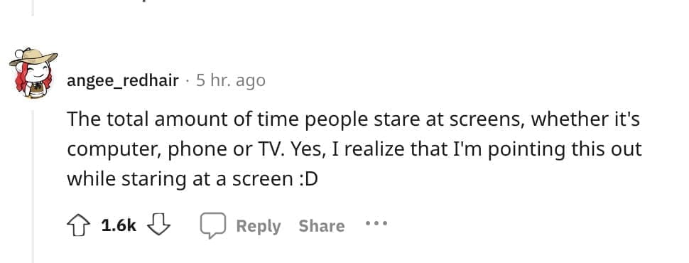 The total amount of time people stare at screens, whether it's computer, phone or TV. Yes, I realize that I'm pointing this out while staring at a screen : D