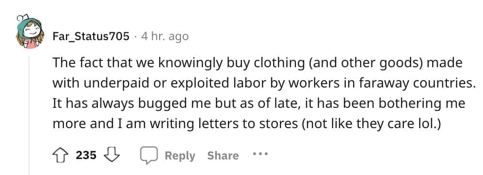The fact that we knowingly buy clothing (and other goods) made with underpaid or exploited labor by workers in faraway countries. It has always bugged me but as of late, it has been bothering me more and I am writing letters to stores (not like they care lol.)