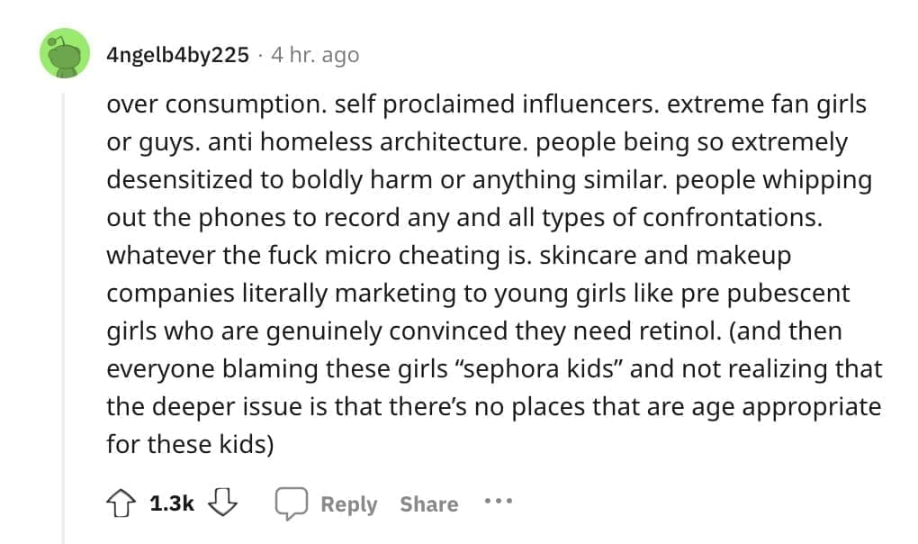 over consumption. self proclaimed influencers. extreme fan girls or guys. anti homeless architecture. people being so extremely desensitized to boldly harm or anything similar. people whipping out the phones to record any and all types of confrontations.