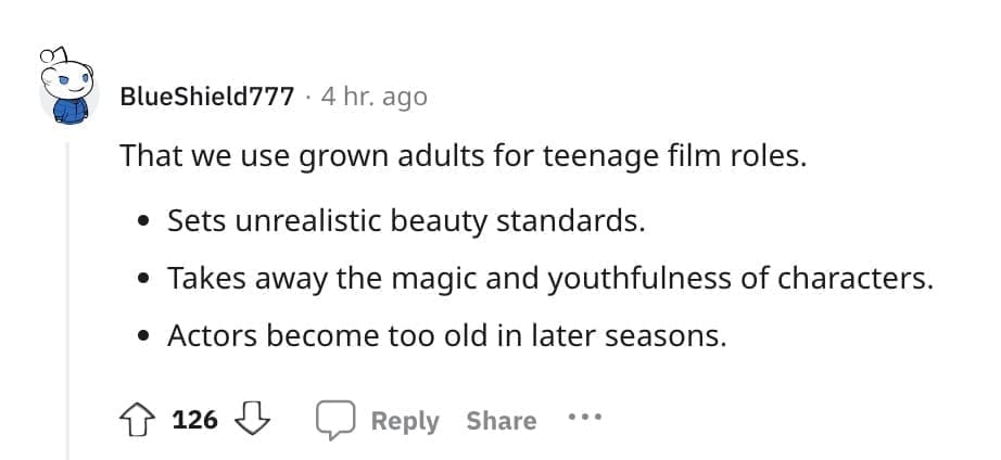 That we use grown adults for teenage film roles. • Sets unrealistic beauty standards. • Takes away the magic and youthfulness of characters. • Actors become too old in later seasons.