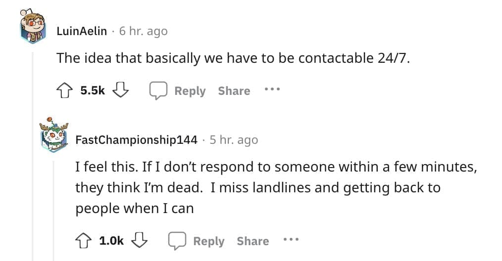 The idea that basically we have to be contactable 24/7. I feel this. If I don't respond to someone within a few minutes, they think I'm dead. I miss landlines and getting back to people when I can