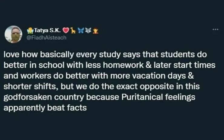 love how basically every study says that students do better in school with less homework & later start times and workers do better with more vacation days & shorter shifts, but we do the exact opposite in this godforsaken country because Puritanical feelings apparently beat facts