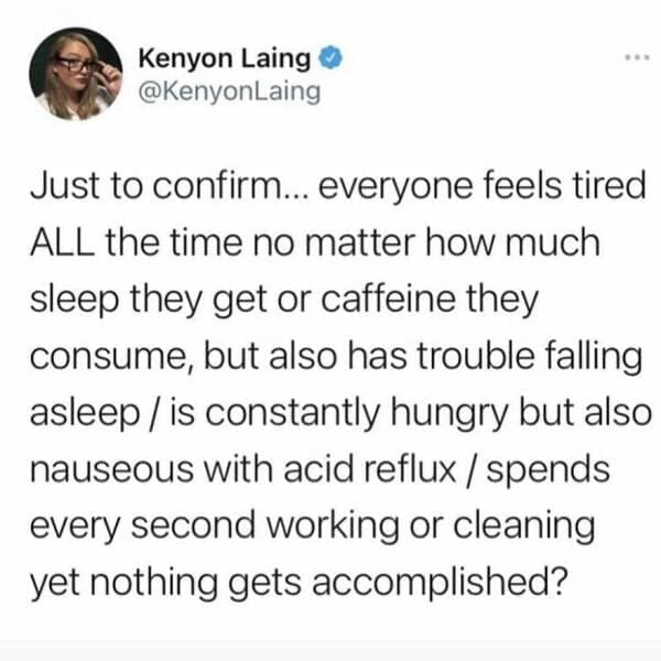 Antisocial Memes Just to confirm... everyone feels tired ALL the time no matter how much sleep they get or caffeine they consume, but also has trouble falling asleep / is constantly hungry but also nauseous with acid reflux / spends every second working or cleaning yet nothing gets accomplished?