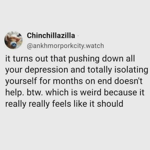 Anxiety memes it turns out that pushing down all your depression and totally isolating yourself for months on end doesn't help. btw. which is weird because it really really feels like it should