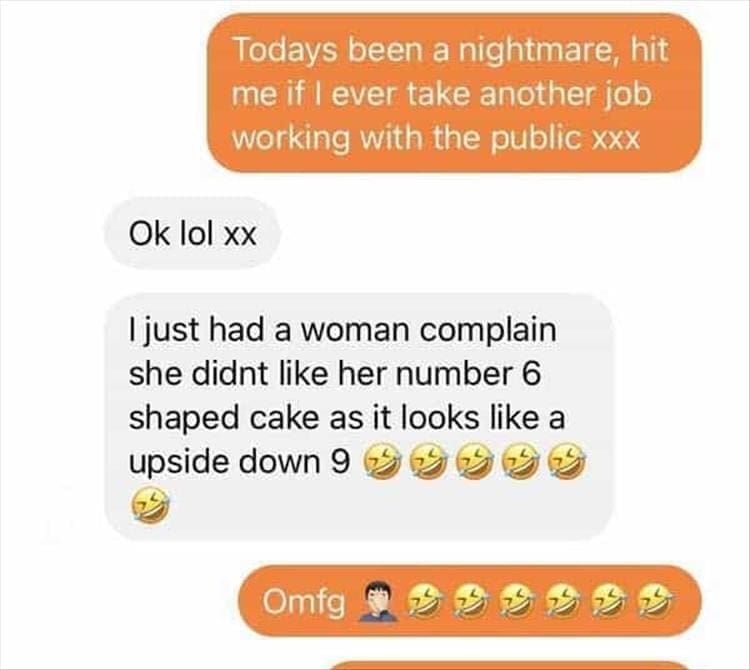 Bad Customers Todays been a nightmare, hit me if l ever take another job working with the public xxx Ok lol xx I just had a woman complain she didnt like her number 6 shaped cake as it looks like a upside down
