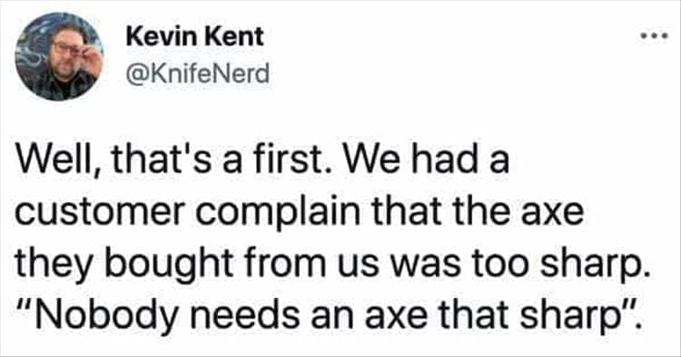 Bad Customers Well, that's a first. We had a customer complain that the axe they bought from us was too sharp. "Nobody needs an axe that sharp".