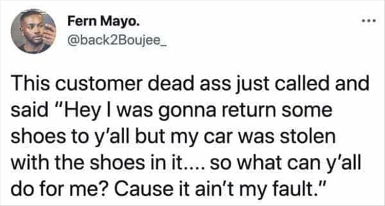 Bad Customers This customer dead ass just called and said "Hey I was gonna return some shoes to y'all but my car was stolen with the shoes in it.... so what can y'all do for me? Cause it ain't my fault."