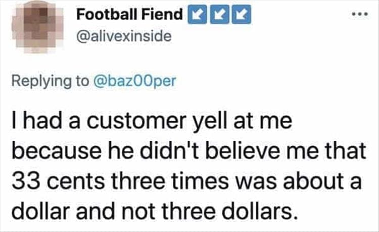 Bad Customers Thad a customer yell at me because he didn't believe me that 33 cents three times was about a dollar and not three dollars.