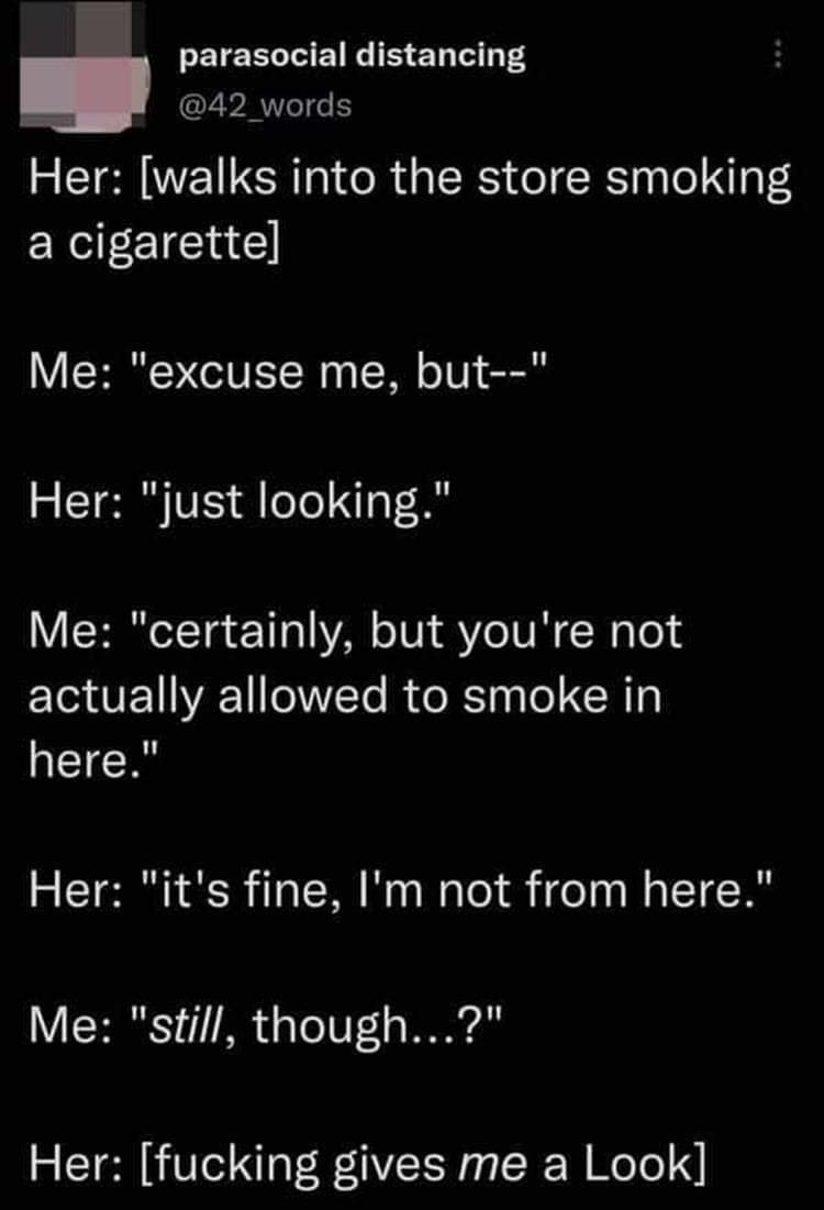 Bad Customers Her: [walks into the store smoking a cigarettel Me: "excuse me, but--" Her: "just looking." Me: "certainly, but you're not actually allowed to smoke in here." Her: "it's fine, I'm not from here." Me: "still, though...?" Her: