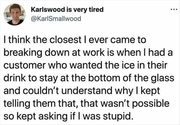 Bad Customers I think the closest l ever came to breaking down at work is when I had a customer who wanted the ice in their drink to stay at the bottom of the glass and couldn't understand why I kept telling them that, that wasn't possible so kept asking if I was stupid.
