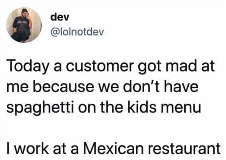 Bad Customers Today a customer got mad at me because we don't have spaghetti on the kids menu I work at a Mexican restaurant