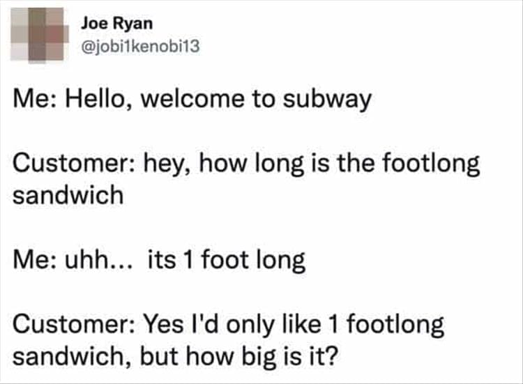 Bad Customers Me: Hello, welcome to subway Customer: hey, how long is the footlong sandwich Me: uhh... its 1 foot long Customer: Yes I'd only like 1 footlong sandwich, but how big is it?