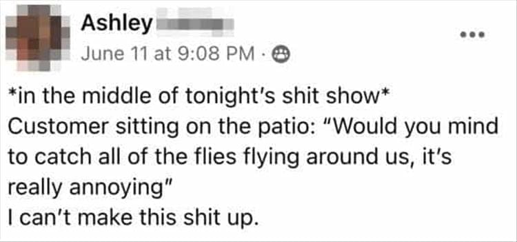 Bad Customers *in the middle of tonight's shit show* Customer sitting on the patio: "Would you mind to catch all of the flies flying around us, it's really annoying" I can't make this up