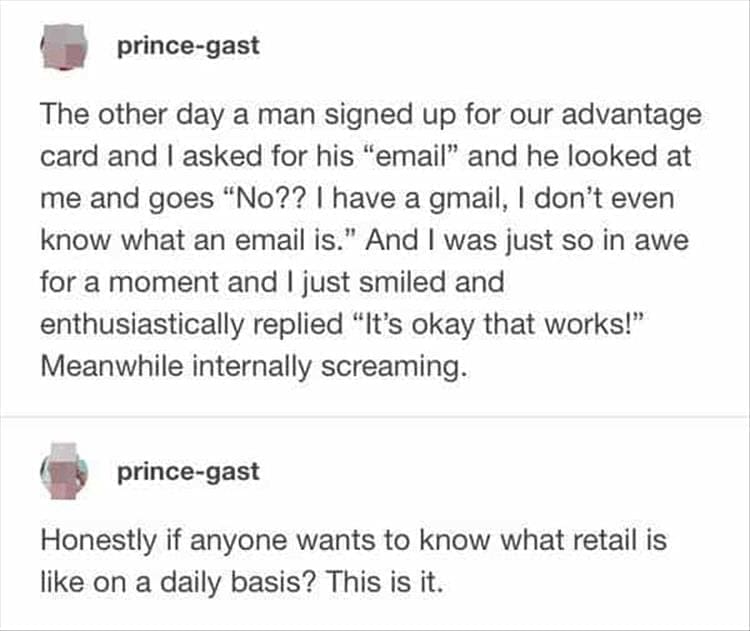 Bad Customers The other day a man signed up for our advantage card and I asked for his "email" and he looked at me and goes "No?? | have a gmail, I don't even know what an email is." And I was just so in awe for a moment and I just smiled and enthusiastically replied "It's okay that works!" Meanwhile internally screaming.