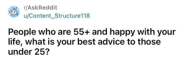 People who are 55+ and happy with your life, what is your best advice to those under 25?