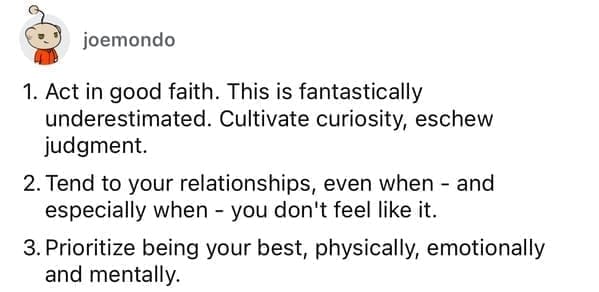 Act in good faith. This is fantastically underestimated. Cultivate curiosity, eschew judgment. 2. Tend to your relationships, even when - and especially when - you don't feel like it. 3. Prioritize being your best, physically, emotionally and mentally.